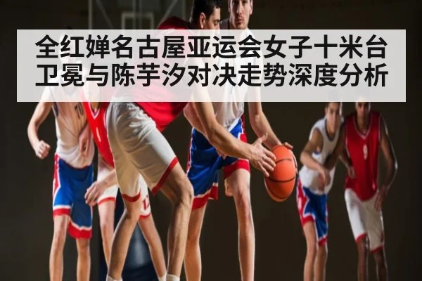 全红婵名古屋亚运会女子十米台卫冕与陈芋汐对决走势深度分析