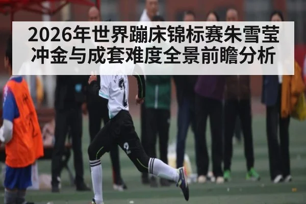 2026年世界蹦床锦标赛朱雪莹冲金与成套难度全景前瞻分析